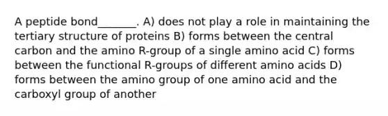 A peptide bond_______. A) does not play a role in maintaining the tertiary structure of proteins B) forms between the central carbon and the amino R-group of a single amino acid C) forms between the functional R-groups of different amino acids D) forms between the amino group of one amino acid and the carboxyl group of another