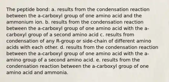 The peptide bond: a. results from the condensation reaction between the a-carboxyl group of one amino acid and the ammonium ion. b. results from the condensation reaction between the a-carboxyl group of one amino acid with the a-carboxyl group of a second amino acid c. results from condensation of any R-group or side-chain of different amino acids with each other. d. results from the condensation reaction between the a-carboxyl group of one amino acid with the a-amino group of a second amino acid. e. results from the condensation reaction between the a-carboxyl group of one amino acid and ammonia.