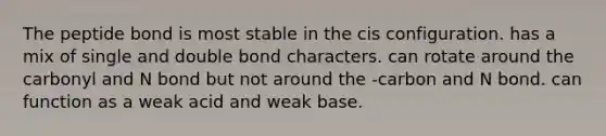 The peptide bond is most stable in the cis configuration. has a mix of single and double bond characters. can rotate around the carbonyl and N bond but not around the -carbon and N bond. can function as a weak acid and weak base.