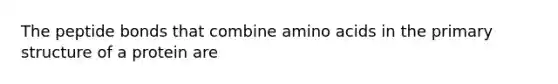 The peptide bonds that combine amino acids in the primary structure of a protein are