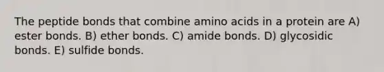 The peptide bonds that combine amino acids in a protein are A) ester bonds. B) ether bonds. C) amide bonds. D) glycosidic bonds. E) sulfide bonds.