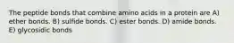 The peptide bonds that combine amino acids in a protein are A) ether bonds. B) sulfide bonds. C) ester bonds. D) amide bonds. E) glycosidic bonds