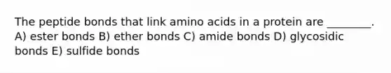 The peptide bonds that link amino acids in a protein are ________. A) ester bonds B) ether bonds C) amide bonds D) glycosidic bonds E) sulfide bonds