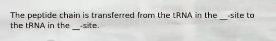 The peptide chain is transferred from the tRNA in the __-site to the tRNA in the __-site.