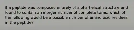 If a peptide was composed entirely of alpha-helical structure and found to contain an integer number of complete turns, which of the following would be a possible number of amino acid residues in the peptide?