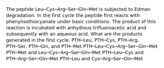 The peptide Leu─Cys─Arg─Ser─Gln─Met is subjected to Edman degradation. In the first cycle the peptide first reacts with phenylisothiocyanate under basic conditions. The product of this reaction is incubated with anhydrous trifluoroacetic acid and subsequently with an aqueous acid. What are the products generated in the first cycle. PTH─Leu, PTH─Cys, PTH─Arg, PTH─Ser, PTH─Gln, and PTH─Met PTH─Leu─Cys─Arg─Ser─Gln─Met PTH─Met and Leu─Cys─Arg─Ser─Gln─Met PTH─Leu─Cys and PTH─Arg─Ser─Gln─Met PTH─Leu and Cys─Arg─Ser─Gln─Met