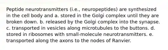 Peptide neurotransmitters (i.e., neuropeptides) are synthesized in the cell body and a. stored in the Golgi complex until they are broken down. b. released by the Golgi complex into the synapse. c. transported in vesicles along microtubules to the buttons. d. stored in ribosomes with small-molecule neurotransmitters. e. transported along the axons to the nodes of Ranvier.