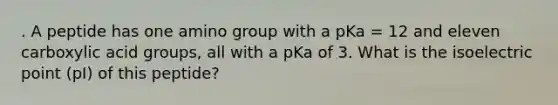 . A peptide has one amino group with a pKa = 12 and eleven carboxylic acid groups, all with a pKa of 3. What is the isoelectric point (pI) of this peptide?