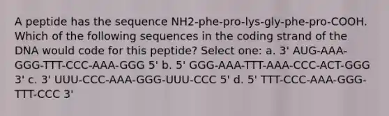 A peptide has the sequence NH2-phe-pro-lys-gly-phe-pro-COOH. Which of the following sequences in the coding strand of the DNA would code for this peptide? Select one: a. 3' AUG-AAA-GGG-TTT-CCC-AAA-GGG 5' b. 5' GGG-AAA-TTT-AAA-CCC-ACT-GGG 3' c. 3' UUU-CCC-AAA-GGG-UUU-CCC 5' d. 5' TTT-CCC-AAA-GGG-TTT-CCC 3'