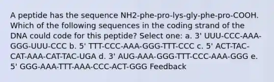 A peptide has the sequence NH2-phe-pro-lys-gly-phe-pro-COOH. Which of the following sequences in the coding strand of the DNA could code for this peptide? Select one: a. 3' UUU-CCC-AAA-GGG-UUU-CCC b. 5' TTT-CCC-AAA-GGG-TTT-CCC c. 5' ACT-TAC-CAT-AAA-CAT-TAC-UGA d. 3' AUG-AAA-GGG-TTT-CCC-AAA-GGG e. 5' GGG-AAA-TTT-AAA-CCC-ACT-GGG Feedback