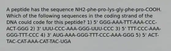 A peptide has the sequence NH2-phe-pro-lys-gly-phe-pro-COOH. Which of the following sequences in the coding strand of the DNA could code for this peptide? 1) 5' GGG-AAA-TTT-AAA-CCC-ACT-GGG 2) 3' UUU-CCC-AAA-GGG-UUU-CCC 3) 5' TTT-CCC-AAA-GGG-TTT-CCC 4) 3' AUG-AAA-GGG-TTT-CCC-AAA-GGG 5) 5' ACT-TAC-CAT-AAA-CAT-TAC-UGA