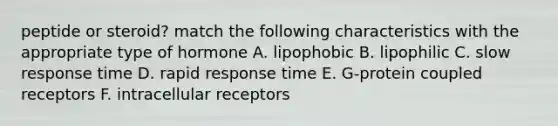 peptide or steroid? match the following characteristics with the appropriate type of hormone A. lipophobic B. lipophilic C. slow response time D. rapid response time E. G-protein coupled receptors F. intracellular receptors