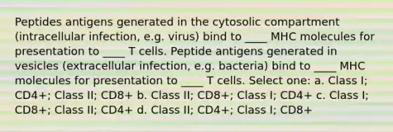 Peptides antigens generated in the cytosolic compartment (intracellular infection, e.g. virus) bind to ____ MHC molecules for presentation to ____ T cells. Peptide antigens generated in vesicles (extracellular infection, e.g. bacteria) bind to ____ MHC molecules for presentation to ____ T cells. Select one: a. Class I; CD4+; Class II; CD8+ b. Class II; CD8+; Class I; CD4+ c. Class I; CD8+; Class II; CD4+ d. Class II; CD4+; Class I; CD8+