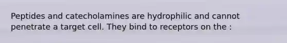 Peptides and catecholamines are hydrophilic and cannot penetrate a target cell. They bind to receptors on the :