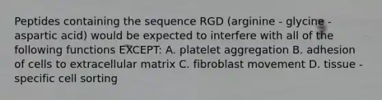 Peptides containing the sequence RGD (arginine - glycine - aspartic acid) would be expected to interfere with all of the following functions EXCEPT: A. platelet aggregation B. adhesion of cells to extracellular matrix C. fibroblast movement D. tissue - specific cell sorting