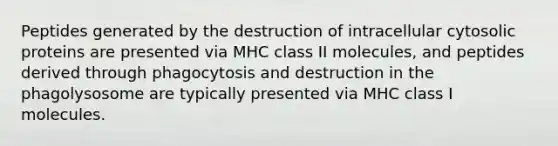 Peptides generated by the destruction of intracellular cytosolic proteins are presented via MHC class II molecules, and peptides derived through phagocytosis and destruction in the phagolysosome are typically presented via MHC class I molecules.