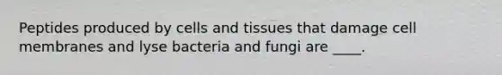 Peptides produced by cells and tissues that damage cell membranes and lyse bacteria and fungi are ____.