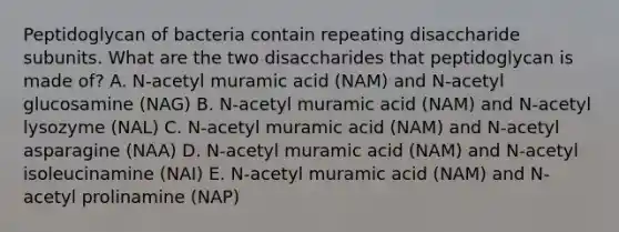 Peptidoglycan of bacteria contain repeating disaccharide subunits. What are the two disaccharides that peptidoglycan is made of? A. N-acetyl muramic acid (NAM) and N-acetyl glucosamine (NAG) B. N-acetyl muramic acid (NAM) and N-acetyl lysozyme (NAL) C. N-acetyl muramic acid (NAM) and N-acetyl asparagine (NAA) D. N-acetyl muramic acid (NAM) and N-acetyl isoleucinamine (NAI) E. N-acetyl muramic acid (NAM) and N-acetyl prolinamine (NAP)