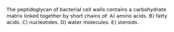 The peptidoglycan of bacterial cell walls contains a carbohydrate matrix linked together by short chains of: A) <a href='https://www.questionai.com/knowledge/k9gb720LCl-amino-acids' class='anchor-knowledge'>amino acids</a>. B) fatty acids. C) nucleotides. D) water molecules. E) steroids.