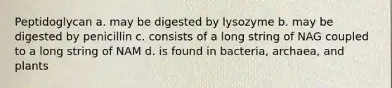 Peptidoglycan a. may be digested by lysozyme b. may be digested by penicillin c. consists of a long string of NAG coupled to a long string of NAM d. is found in bacteria, archaea, and plants