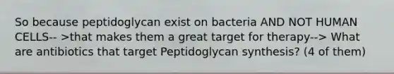 So because peptidoglycan exist on bacteria AND NOT HUMAN CELLS-- >that makes them a great target for therapy--> What are antibiotics that target Peptidoglycan synthesis? (4 of them)