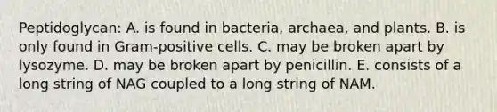 Peptidoglycan: A. is found in bacteria, archaea, and plants. B. is only found in Gram-positive cells. C. may be broken apart by lysozyme. D. may be broken apart by penicillin. E. consists of a long string of NAG coupled to a long string of NAM.