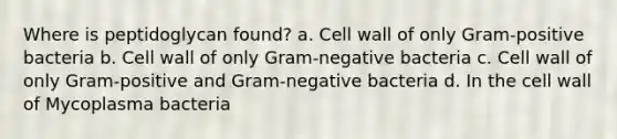 Where is peptidoglycan found? a. Cell wall of only Gram-positive bacteria b. Cell wall of only Gram-negative bacteria c. Cell wall of only Gram-positive and Gram-negative bacteria d. In the cell wall of Mycoplasma bacteria