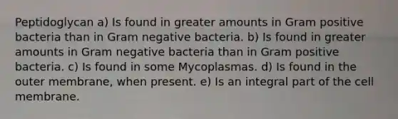 Peptidoglycan a) Is found in greater amounts in Gram positive bacteria than in Gram negative bacteria. b) Is found in greater amounts in Gram negative bacteria than in Gram positive bacteria. c) Is found in some Mycoplasmas. d) Is found in the outer membrane, when present. e) Is an integral part of the cell membrane.