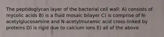 The peptidoglycan layer of the bacterial cell wall: A) consists of mycolic acids B) is a fluid mosaic bilayer C) is comprise of N-acetylglucosamine and N-acetylmuramic acid cross-linked by proteins D) is rigid due to calcium ions E) all of the above