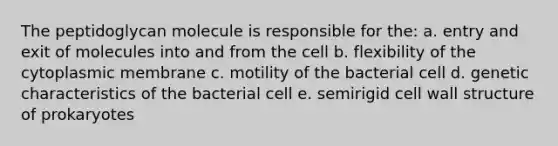 The peptidoglycan molecule is responsible for the: a. entry and exit of molecules into and from the cell b. flexibility of the cytoplasmic membrane c. motility of the bacterial cell d. genetic characteristics of the bacterial cell e. semirigid cell wall structure of prokaryotes