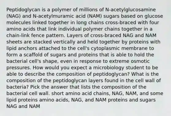 Peptidoglycan is a polymer of millions of N-acetylglucosamine (NAG) and N-acetylmuramic acid (NAM) sugars based on glucose molecules linked together in long chains cross-braced with four amino acids that link individual polymer chains together in a chain-link fence pattern. Layers of cross-braced NAG and NAM sheets are stacked vertically and held together by proteins with lipid anchors attached to the cell's cytoplasmic membrane to form a scaffold of sugars and proteins that is able to hold the bacterial cell's shape, even in response to extreme osmotic pressures. How would you expect a microbiology student to be able to describe the composition of peptidoglycan? What is the composition of the peptidoglycan layers found in the cell wall of bacteria? Pick the answer that lists the composition of the bacterial cell wall. short amino acid chains, NAG, NAM, and some lipid proteins amino acids, NAG, and NAM proteins and sugars NAG and NAM