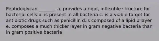 Peptidoglycan _______. a. provides a rigid, inflexible structure for bacterial cells b. is present in all bacteria c. is a viable target for antibiotic drugs such as penicillin d.is composed of a lipid bilayer e. composes a much thicker layer in gram negative bacteria than in gram positive bacteria