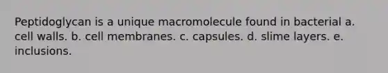 Peptidoglycan is a unique macromolecule found in bacterial a. cell walls. b. cell membranes. c. capsules. d. slime layers. e. inclusions.