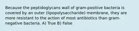 Because the peptidoglycans wall of gram-positive bacteria is covered by an outer (lipopolysaccharide) membrane, they are more resistant to the action of most antibiotics than gram-negative bacteria. A) True B) False