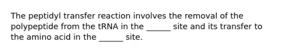 The peptidyl transfer reaction involves the removal of the polypeptide from the tRNA in the ______ site and its transfer to the amino acid in the ______ site.