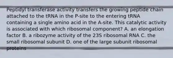 Peptidyl transferase activity transfers the growing peptide chain attached to the tRNA in the P-site to the entering tRNA containing a single amino acid in the A-site. This catalytic activity is associated with which ribosomal component? A. an elongation factor B. a ribozyme activity of the 23S ribosomal RNA C. the small ribosomal subunit D. one of the large subunit ribosomal proteins