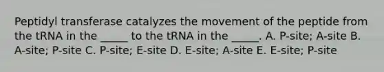 Peptidyl transferase catalyzes the movement of the peptide from the tRNA in the _____ to the tRNA in the _____. A. P-site; A-site B. A-site; P-site C. P-site; E-site D. E-site; A-site E. E-site; P-site