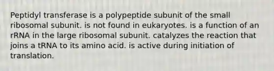 Peptidyl transferase is a polypeptide subunit of the small ribosomal subunit. is not found in eukaryotes. is a function of an rRNA in the large ribosomal subunit. catalyzes the reaction that joins a tRNA to its amino acid. is active during initiation of translation.