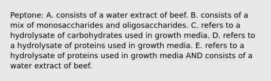 Peptone: A. consists of a water extract of beef. B. consists of a mix of monosaccharides and oligosaccharides. C. refers to a hydrolysate of carbohydrates used in growth media. D. refers to a hydrolysate of proteins used in growth media. E. refers to a hydrolysate of proteins used in growth media AND consists of a water extract of beef.