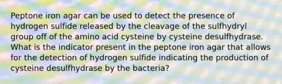 Peptone iron agar can be used to detect the presence of hydrogen sulfide released by the cleavage of the sulfhydryl group off of the amino acid cysteine by cysteine desulfhydrase. What is the indicator present in the peptone iron agar that allows for the detection of hydrogen sulfide indicating the production of cysteine desulfhydrase by the bacteria?