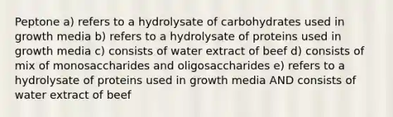 Peptone a) refers to a hydrolysate of carbohydrates used in growth media b) refers to a hydrolysate of proteins used in growth media c) consists of water extract of beef d) consists of mix of monosaccharides and oligosaccharides e) refers to a hydrolysate of proteins used in growth media AND consists of water extract of beef