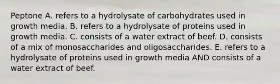 Peptone A. refers to a hydrolysate of carbohydrates used in growth media. B. refers to a hydrolysate of proteins used in growth media. C. consists of a water extract of beef. D. consists of a mix of monosaccharides and oligosaccharides. E. refers to a hydrolysate of proteins used in growth media AND consists of a water extract of beef.