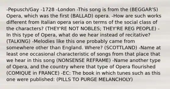 -Pepusch/Gay -1728 -London -This song is from the (BEGGAR'S) Opera, which was the first (BALLAD) opera. -How are such works different from Italian opera seria on terms of the social class of the characters? (THEY'RE NOT NOBLES; THEY'RE REG PEOPLE) -In this type of Opera, what do we hear instead of recitative? (TALKING) -Melodies like this one probably came from somewhere other than England. Where? (SCOTTLAND) -Name at least one occasional characteristic of songs from that place that we hear in this song (NONSENSE REFRAME) -Name another type of Opera, and the country where that type of Opera flourished (COMIQUE in FRANCE) -EC: The book in which tunes such as this one were published: (PILLS TO PURGE MELANCHOLY)