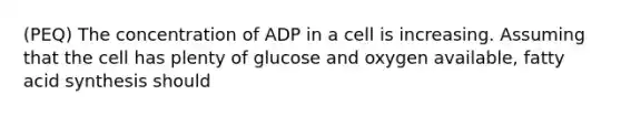 (PEQ) The concentration of ADP in a cell is increasing. Assuming that the cell has plenty of glucose and oxygen available, fatty acid synthesis should