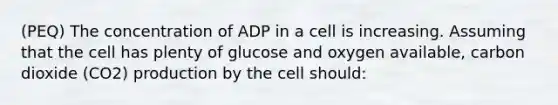 (PEQ) The concentration of ADP in a cell is increasing. Assuming that the cell has plenty of glucose and oxygen available, carbon dioxide (CO2) production by the cell should: