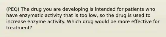 (PEQ) The drug you are developing is intended for patients who have enzymatic activity that is too low, so the drug is used to increase enzyme activity. Which drug would be more effective for treatment?