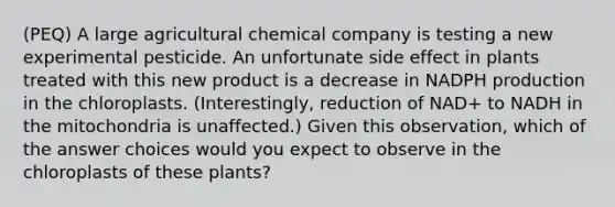 (PEQ) A large agricultural chemical company is testing a new experimental pesticide. An unfortunate side effect in plants treated with this new product is a decrease in NADPH production in the chloroplasts. (Interestingly, reduction of NAD+ to NADH in the mitochondria is unaffected.) Given this observation, which of the answer choices would you expect to observe in the chloroplasts of these plants?