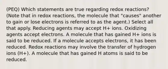 (PEQ) Which statements are true regarding redox reactions? (Note that in redox reactions, the molecule that "causes" another to gain or lose electrons is referred to as the agent.) Select all that apply. Reducing agents may accept H+ ions. Oxidizing agents accept electrons. A molecule that has gained H+ ions is said to be reduced. If a molecule accepts electrons, it has been reduced. Redox reactions may involve the transfer of hydrogen ions (H+). A molecule that has gained H atoms is said to be reduced.