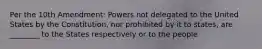 Per the 10th Amendment: Powers not delegated to the United States by the Constitution, nor prohibited by it to states, are ________ to the States respectively or to the people