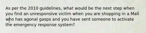 As per the 2010 guidelines, what would be the next step when you find an unresponsive victim when you are shopping in a Mall who has agonal gasps and you have sent someone to activate the emergency response system?